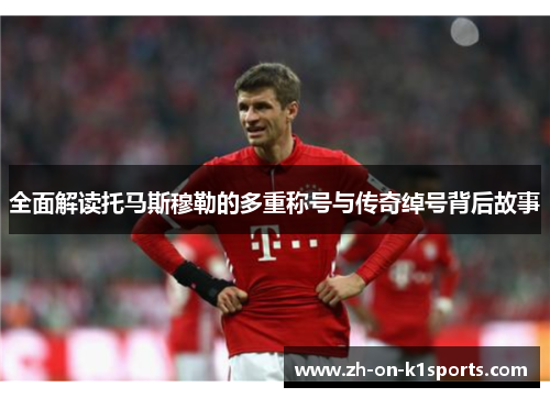 全面解读托马斯穆勒的多重称号与传奇绰号背后故事 全面解读托马斯穆勒的多重称号与传奇绰号背后故事