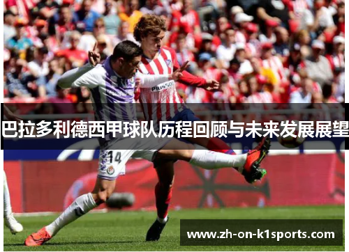 巴拉多利德西甲球队历程回顾与未来发展展望 巴拉多利德西甲球队历程回顾与未来发展展望