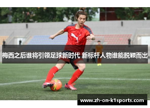 梅西之后谁将引领足球新时代 新标杆人物谁能脱颖而出